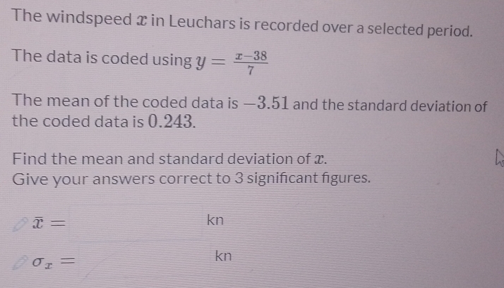 The windspeed x in Leuchars is recorded over a selected period. 
The data is coded using y= (x-38)/7 
The mean of the coded data is —3.51 and the standard deviation of 
the coded data is 0.243. 
Find the mean and standard deviation of x. 
Give your answers correct to 3 signifcant figures.
overline x=
kn
sigma _x=
kn