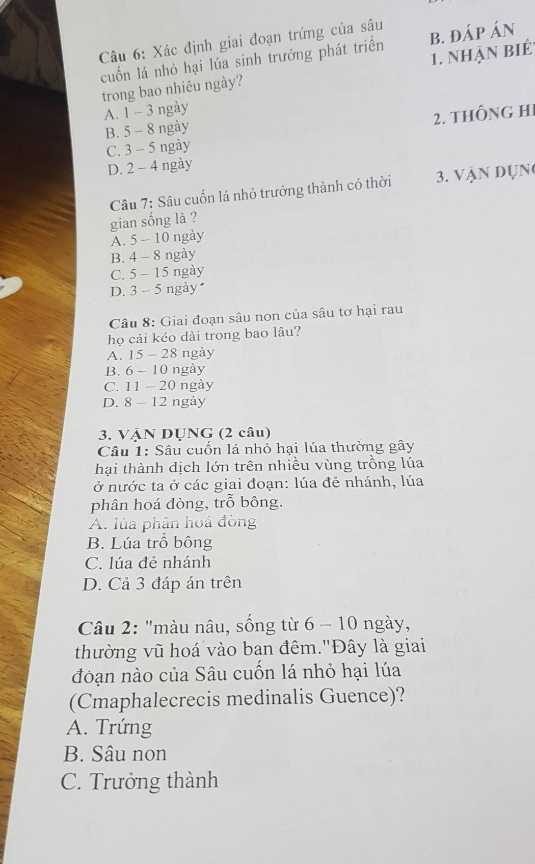 Xác định giai đoạn trứng của sâu
cuốn lá nhỏ hại lúa sinh trưởng phát triển B. đÁP ÁN
trong bao nhiêu ngày? 1. nhận biếÉ
A. 1 - 3 ngày
2. tHÔNG HI
B. 5 - 8 ngày
C. 3 - 5 ngày
D. 2 - 4 ngày
Câu 7: Sâu cuốn lá nhỏ trưởng thành có thời 3. Vận Dụn
gian sống là ?
A. 5 - 10 ngày
B. 4 - 8 ngày
C. 5 - 15 ngày
D. 3 - 5 ngày
Câu 8: Giai đoạn sâu non của sâu tơ hại rau
họ cải kéo dài trong bao lâu?
A. 15 - 28 ngày
B. 6 - 10 ngày
C. 11 - 20 ngày
D. 8 - 12 ngày
3. VậN DỤNG (2 câu)
Câu 1: Sâu cuốn lá nhỏ hại lúa thường gây
hại thành dịch lớn trên nhiều vùng trồng lúa
ở nước ta ở các giai đoạn: lúa đẻ nhánh, lúa
phân hoá đòng, trỗ bông.
A. lúa phân hoá đòng
B. Lúa trồ bông
C. lúa đẻ nhánh
D. Cả 3 đáp án trên
Câu 2: "màu nâu, sống từ 6 - 10 ngày,
thường vũ hoá vào ban đêm.'Đây là giai
đoạn nào của Sâu cuốn lá nhỏ hại lúa
(Cmaphalecrecis medinalis Guence)?
A. Trứng
B. Sâu non
C. Trưởng thành