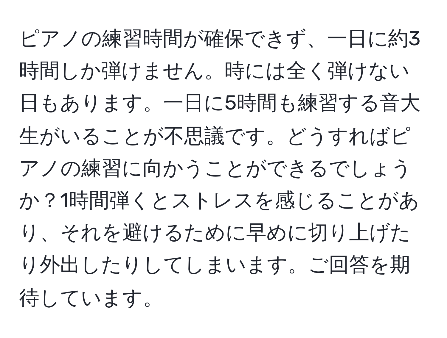 ピアノの練習時間が確保できず、一日に約3時間しか弾けません。時には全く弾けない日もあります。一日に5時間も練習する音大生がいることが不思議です。どうすればピアノの練習に向かうことができるでしょうか？1時間弾くとストレスを感じることがあり、それを避けるために早めに切り上げたり外出したりしてしまいます。ご回答を期待しています。