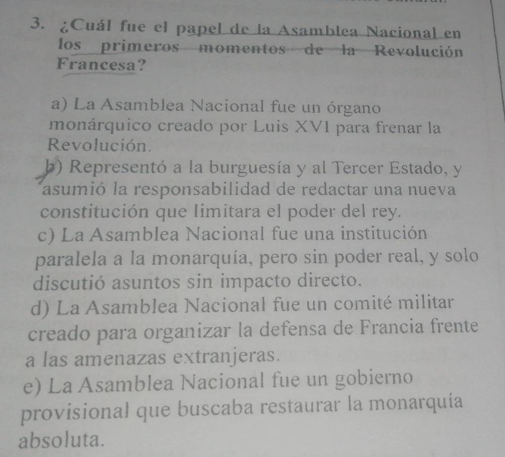 ¿Cuál fue el papel de la Asamblea Nacional en
los primeros momentos de la Revolución
Francesa?
a) La Asamblea Nacional fue un órgano
monárquico creado por Luis XVI para frenar la
Revolución.
b) Representó a la burguesía y al Tercer Estado, y
asumió la responsabilidad de redactar una nueva
constitución que limitara el poder del rey.
c) La Asamblea Nacional fue una institución
paralela a la monarquía, pero sin poder real, y solo
discutió asuntos sin impacto directo.
d) La Asamblea Nacional fue un comité militar
creado para organizar la defensa de Francia frente
a las amenazas extranjeras.
e) La Asamblea Nacional fue un gobierno
provisional que buscaba restaurar la monarquía
absoluta.