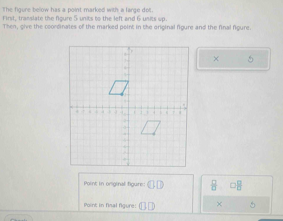 The figure below has a point marked with a large dot. 
First, transiate the figure 5 units to the left and 6 units up. 
Then, give the coordinates of the marked point in the original figure and the final figure. 
× 
Point in original figure: (□ . □  □ /□   □  □ /□  
Point in final figure: 
× 
~L