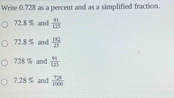 Write 0.728 as a percent and as a simplified fraction.
72.8 % and  91/125 
72.8 % and  182/25 
728 % and  91/125 
7.28 % and  728/1000 