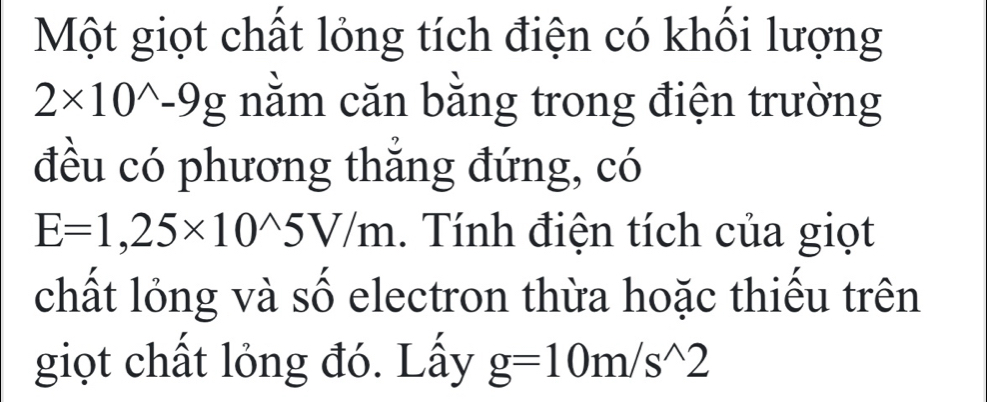 Một giọt chất lỏng tích điện có khối lượng
2* 10^(wedge)-9g nằm căn bằng trong điện trường 
đều có phương thắng đứng, có
E=1,25* 10^(wedge)5V/m 1. Tính điện tích của giọt 
chất lỏng và số electron thừa hoặc thiếu trên 
giọt chất lỏng đó. Lấy g=10m/s^(wedge)2