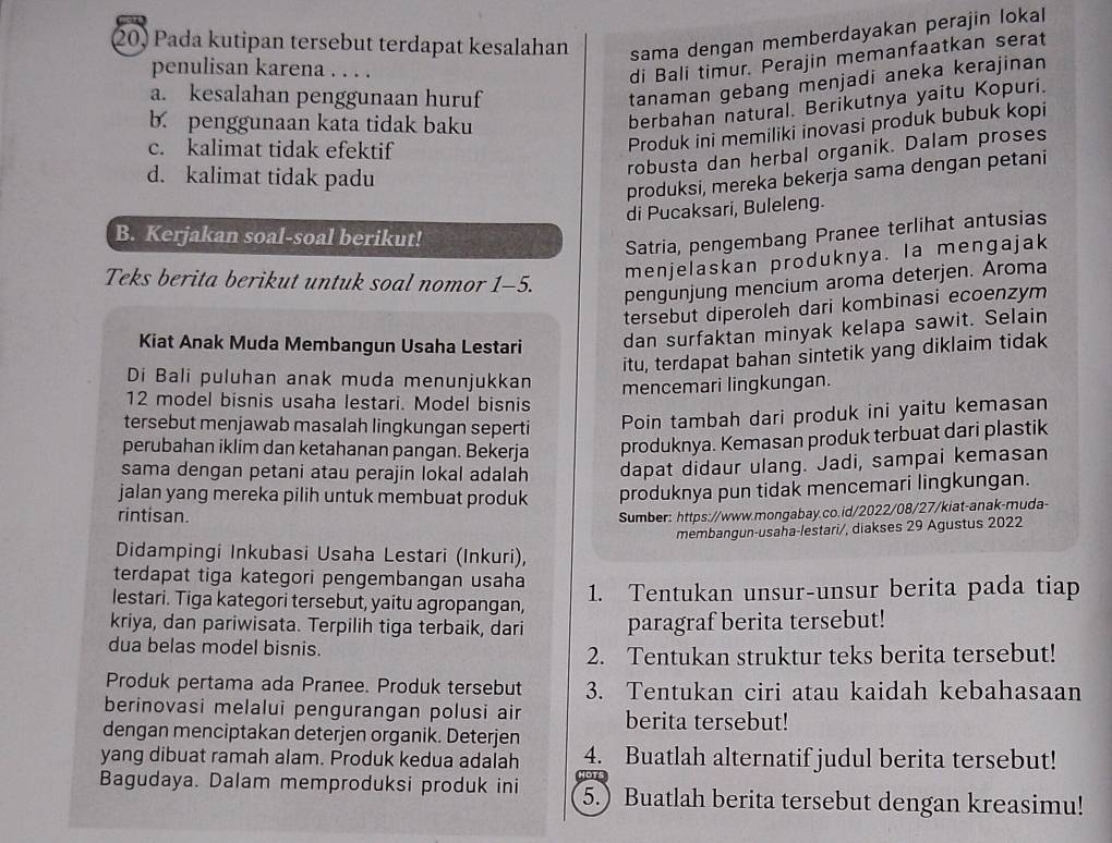 Pada kutipan tersebut terdapat kesalahan sama dengan memberdayakan perajin lokal
penulisan karena . . . .
di Bali timur. Perajin memanfaatkan serat
a. kesalahan penggunaan huruf
tanaman gebang menjadi aneka kerajinan
b. penggunaan kata tidak baku
berbahan natural. Berikutnya yaitu Kopuri.
c. kalimat tidak efektif
Produk ini memiliki inovasi produk bubuk kopi
robusta dan herbal organik. Dalam proses
d. kalimat tidak padu
produksi, mereka bekerja sama dengan petani
di Pucaksari, Buleleng.
B. Kerjakan soal-soal berikut!
Satria, pengembang Pranee terlihat antusias
Teks berita berikut untuk soal nomor 1-5.
menjelaskan produknya. Ia mengajak
pengunjung mencium aroma deterjen. Aroma
tersebut diperoleh dari kombinasi ecoenzym
Kiat Anak Muda Membangun Usaha Lestari
dan surfaktan minyak kelapa sawit. Selain
itu, terdapat bahan sintetik yang diklaim tidak
Di Bali puluhan anak muda menunjukkan mencemari lingkungan.
12 model bisnis usaha lestari. Model bisnis
tersebut menjawab masalah lingkungan seperti
Poin tambah dari produk ini yaitu kemasan
perubahan iklim dan ketahanan pangan. Bekerja produknya. Kemasan produk terbuat dari plastik
sama dengan petani atau perajin lokal adalah dapat didaur ulang. Jadi, sampai kemasan
jalan yang mereka pilih untuk membuat produk produknya pun tidak mencemari lingkungan.
rintisan. Sumber: https://www.mongabay.co.id/2022/08/27/kiat-anak-muda-
membangun-usaha-lestari/, diakses 29 Agustus 2022
Didampingi Inkubasi Usaha Lestari (Inkuri),
terdapat tiga kategori pengembangan usaha
lestari. Tiga kategori tersebut, yaitu agropangan, 1. Tentukan unsur-unsur berita pada tiap
kriya, dan pariwisata. Terpilih tiga terbaik, dari paragraf berita tersebut!
dua belas model bisnis.
2. Tentukan struktur teks berita tersebut!
Produk pertama ada Pranee. Produk tersebut 3. Tentukan ciri atau kaidah kebahasaan
berinovasi melalui pengurangan polusi air berita tersebut!
dengan menciptakan deterjen organik. Deterjen
yang dibuat ramah alam. Produk kedua adalah 4. Buatlah alternatif judul berita tersebut!
Bagudaya. Dalam memproduksi produk ini 5.) Buatlah berita tersebut dengan kreasimu!