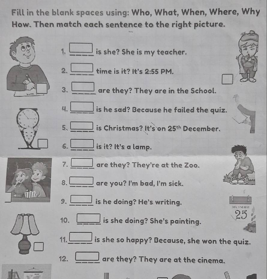 Fill in the blank spaces using: Who, What, When, Where, Why 
How. Then match each sentence to the right picture. 
1. is she? She is my teacher. 
2. time is it? It's 2:55 PM. 
3. are they? They are in the School. 
4. is he sad? Because he failed the quiz. 
5. is Christmas? It's on 25^(th) December. 
6. is it? It's a lamp. 
7. are they? They're at the Zoo. 
8. are you? I'm bad, I'm sick. 
9. is he doing? He's writing.
25
10. is she doing? She's painting. 
11. is she so happy? Because, she won the quiz. 
12. are they? They are at the cinema.