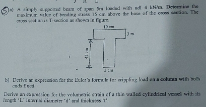 A simply supported beam of span 5m loaded with udl 4 kN/m. Determine the 
maximum value of bending stress 15 cm above the base of the cross section. The 
cross section is T-section as shown in figure. 
b) Derive an expression for the Euler's formula for crippling load on a column with both 
ends fixed. 
Derive an expression for the volumetric strain of a thin walled cylindrical vessel with its 
length *L’ internal diameter ‘d* and thickness ‘t’.