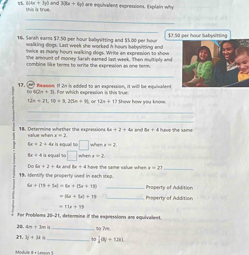 6(4x+3y) and 3(8x+6y) are equivalent expressions. Explain why 
this is true. 
_ 
_
$7.50 per hour babysitting 
16. Sarah earns $7.50 per hour babysitting and $5.00 per hour
walking dogs. Last week she worked h hours babysitting and 
twice as many hours walking dogs. Write an expression to show 
the amount of money Sarah earned last week. Then multiply and 
combine like terms to write the expression as one term. 
_ 
17. M Reason If 2n is added to an expression, it will be equivalent 
to 6(2n+3). For which expression is this true:
12n+21, 10+9, 2(5n+9) , or 12n+1 ? Show how you know. 
_ 
_ 
18. Determine whether the expressions 6x+2+4x and 8x+4 have the same 
value when x=2.
6x+2+4x is equal to □ when x=2.
8x+4 is equal to □ when x=2. 
Do 6x+2+4x and 8x+4 have the same value when x=2 ?_ 
19. Identify the property used in each step. 
2 6x+(19+5x)=6x+(5x+19) __ 
Property of Addition
=(6x+5x)+19 Property of Addition
=11x+19
For Problems 20-21, determine if the expressions are equivalent. 
20. 4m+3m is_ to 7m. 
21. 3j+3k is_ to  1/4 (8j+12k). 
Module 8 × Lesson 5