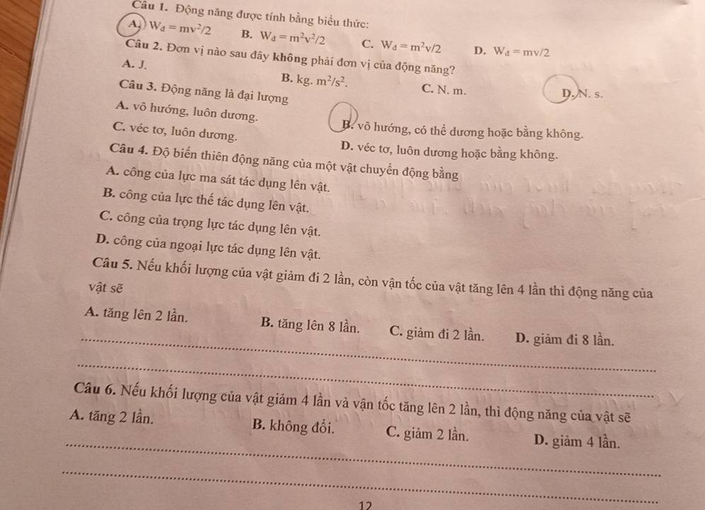 Động năng được tính bằng biểu thức:
A W_d=mv^2/2 B. W_d=m^2v^2/2 C. W_d=m^2v/2 D. W_d=mv/2
Câu 2. Đơn vị nào sau đây không phải đơn vị của động năng?
A. J. C. N. m.
B. kg.m^2/s^2. 
Câu 3. Động năng là đại lượng
D. N. s.
A. vô hướng, luôn dương.
B. vô hướng, có thể dương hoặc bằng không.
C. véc tơ, luôn dương.
D. véc tơ, luôn dương hoặc bằng không.
Câu 4. Độ biến thiên động năng của một vật chuyển động bằng
A. công của lực ma sát tác dụng lên vật.
B. công của lực thế tác dụng lên vật.
C. công của trọng lực tác dụng lên vật.
D. công của ngoại lực tác dụng lên vật.
Câu 5. Nếu khối lượng của vật giảm đi 2 lần, còn vận tốc của vật tăng lên 4 lần thì động năng của
vật sẽ
_
A. tăng lên 2 lần. B. tăng lên 8 lần. C. giảm đi 2 lần. D. giảm đi 8 lần.
_
Câu 6. Nếu khối lượng của vật giảm 4 lần và vận tốc tăng lên 2 lần, thì động năng của vật sẽ
_
A. tăng 2 lần. B. không đổi. C. giảm 2 lần. D. giảm 4 lần.
_
12