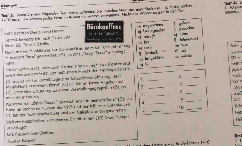 Übungen
Test 2. Lesen Sie den folgenden Text und entscheiden Sie, welches Wort aus dem Kasten (a-o) in die Lücken Test 4. L 1-10 pas
1-10 passt. Sie können jedes Wort im Kasten nur einmal verwenden. Nicht alle Wörter passen in den Text. Situation
Sehr geehrte Damen und Herren, Bürokauffrau a) angebotene i) gelernt
in Teilzeit gesucht.
b) beiliegenden j) gesuchte
hiermit bewerbe ich mich (1) die von Bewerbungen unter Chillre 1994
c) besucht
d) bis l) interessier1
Ihnen (2) Teilzeit-Stelle. k) häte
Nach meiner Ausbildung zur Bürokauffrau habe ich fünf Jahre lang e) denn m) Nun Sehr 
in meinem Beruf gearbeitet. (3) ich eine „Baby-Pause' eingelegt f) Deshalb n) um
g) fortgebildet ich int
habe. sem 
Ich bin verheiratet, habe zwei Kinder, eine sechsjährige Tochter und h) für o) würde 97 -
einen dreijährigen Sohn, der seit einem Monat den Kindergarten (4).
6.
(5) suche ich für vormittags eine Teilzeitbeschäftigung, nach Welch
Möglichkeit in meinem Beruf. (6) bin ich an Ihrem Angebot sehr 1. __noch
7.
(7). Über eine Einladung zu einem Vorstellungsgespräch (8) ich 2. ___ter s (8)
mich sehr freuen.
3.
8.
Während der „Baby-Pause' habe ich mich in meinem Beruf (9): Ich ___mäß
9.
habe an mehreren Kursen der VHS und der IHK zum Einsatz des 4. __zur
10.
PC bei der Textverarbeitung und der Kalkulation teilgenommen. 5. Kön
Weitere Einzelheiten entnehmen Sie bitte den (10) Bewerbungs- Mit Hel
unterlagen.
Mit freundlichen Grüßen
Test
Sophia Wagner 1-1
(a-o) in die Lücken 1-10