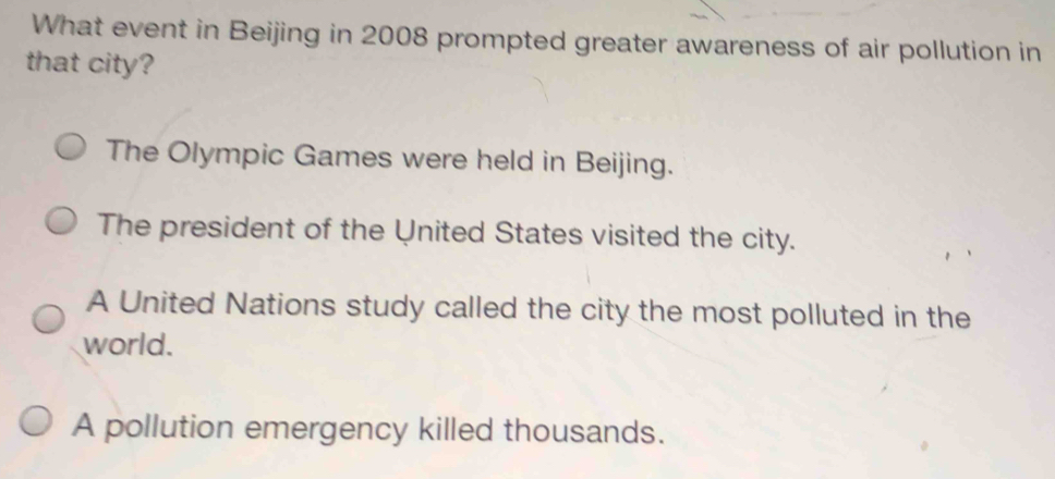 What event in Beijing in 2008 prompted greater awareness of air pollution in
that city?
The Olympic Games were held in Beijing.
The president of the United States visited the city.
A United Nations study called the city the most polluted in the
world.
A pollution emergency killed thousands.