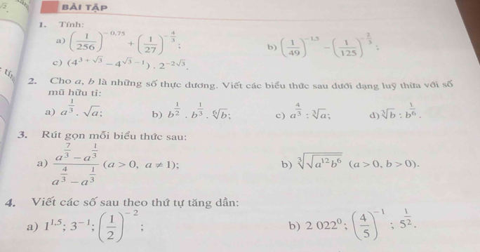 sqrt 2 bài tập 
1. Tính: 
a) ( 1/256 )^-0,75+( 1/27 )^- 4/3  : b) ( 1/49 )^-1.5-( 1/125 )^- 2/3  : 
c) (4^(3+sqrt(3))-4^(sqrt(3)-1)).2^(-2sqrt(3)). 
tín 
2. Cho a, b là những số thực dương. Viết các biểu thức sau dưới dạng luỹ thừa với số 
mũ hữu tỉ: 
a) a^(frac 1)3· sqrt(a); b^(frac 1)2· b^(frac 1)3· sqrt[6](b); c) a^(frac 4)3:sqrt[3](a); d) sqrt[3](b):b^(frac 1)6. 
b) 
3. Rút gọn mỗi biểu thức sau: 
a) frac a^(frac 7)3-a^(frac 1)3a^(frac 4)3-a^(frac 1)3(a>0,a!= 1); 
b) sqrt[3](sqrt a^(12)b^6)(a>0,b>0). 
4. Viết các số sau theo thứ tự tăng dần: 
a) 1^(1.5); 3^(-1); ( 1/2 )^-2 b) 2022^0;( 4/5 )^-1; 5^(frac 1)2.