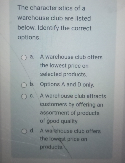 The characteristics of a
warehouse club are listed
below. Identify the correct
options.
a. A warehouse club offers
the lowest price on
selected products.
b. Options A and D only.
c. A warehouse club attracts
customers by offering an
assortment of products
of good quality.
d. A warehouse club offers
the lowest price on
products.