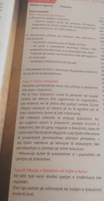 ke,
Metoda e sugjeruar: Diskutimi
v
Ecuria metodike
Faza I. Përgatitja për diskutim
a. Pércaktohet objektivi I diskutimit. Pari · Si
*  Nxenësi kupton qarte që periudha 20-vieçare. · K
megjithese né dukje e qetë, nuk kishte garanci pêr
wen
paqen europiane, por edhe botérore. qi n
- A r
b. Përcaktohen çështjet per diskutim dhe referuesit e
tyre kryesorë. pa Arg - A
- Vendimet e Konferencês sé Paqes në Paris
14 pikat e presidentit amerikan Uillson dhe me
vendimet e Konferencës: a ka përputhje mes tyre?
。 P
- Faktorët që sollën nacionalizimin dhe përhapjen e nj
tij në Europë
Mi
Vendosja e totalitarizmit të Europē ru
d
c. Planifikohet zhvillimi i diskutimit. Rregullohen tavolinat d h
në njē formë të përshtatshme,
 
N
Faza II. Fillimi i diskutimit
d
Paraqitet përmbledhtas tema ose çështja e diskutimit n
dhe plani i diskutimit.
` 
Për të nisur diskutimin mund të përdoret një bisede n
hyrëse, një referim, film, regjistrimet në magnetofon,
një evidencë me të dhëna dhe pyetjet nxitëse. Duhet
mbajtur parasysh se mënyra që do të zgjidhet për të
nisur diskutimin, duhet të jetë interesante.
Një nxënës/e caktohet të drejtojë diskutimin. Ai/
ajo sugjeron planin e diskutimit; paraqet ecurinë e
diskutimit; bën të qarta rregullat e diskutimit, sipas të
cilave njëri flet,të tjerët dëgjojnë; u jep fjalën referuesve
të prezantojnë përmbledhtas çështjen përkatëse; u
jep fjalën nxënësve që kërkojnë të diskutojnë; bën
përmbledhjen e çështjes që është diskutuar.
Mësuesi/ja duhet të prezantohet si i paanshëm në
çështjet gë diskutohen.
Faza III. Mbajtja e diskutimit në linjën e duhur
Në këtë fazë kanë rëndësi pyetjet e rindërtuara me
mjeshtëri.
Disa nga pyetjet që ndihmojnë në nxitjen e diskutimit
mund të jenë: