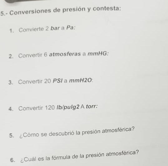 5.- Conversiones de presión y contesta: 
1. Convierte 2 bar a Pa: 
2. Convertir 6 atmosferas a mmHG : 
3. Convertir 20 PSI a mmH2O : 
4. Convertir 120 Ib /pulg2 A torr: 
5. ¿Cómo se descubrió la presión atmosférica? 
6. ¿Cuál es la fórmula de la presión atmosférica?