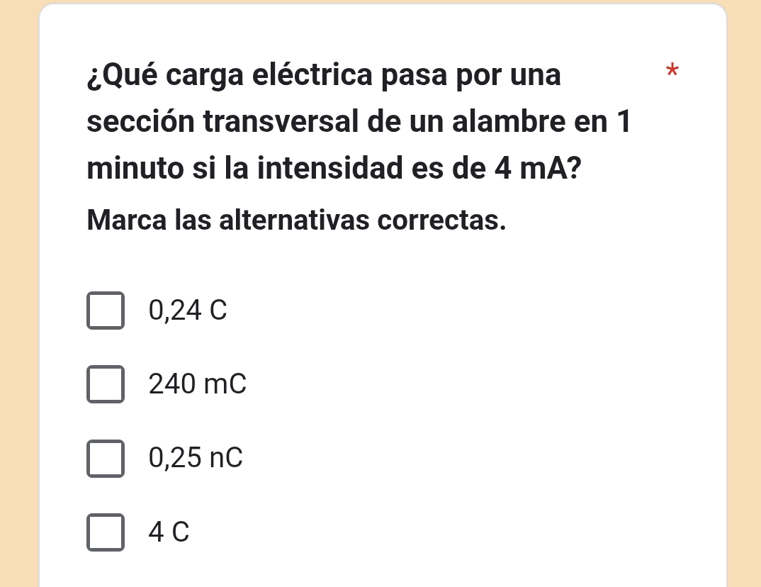 ¿Qué carga eléctrica pasa por una
*
sección transversal de un alambre en 1
minuto si la intensidad es de 4 mA?
Marca las alternativas correctas.
0,24 C
240 mC
0,25 nC
4 C