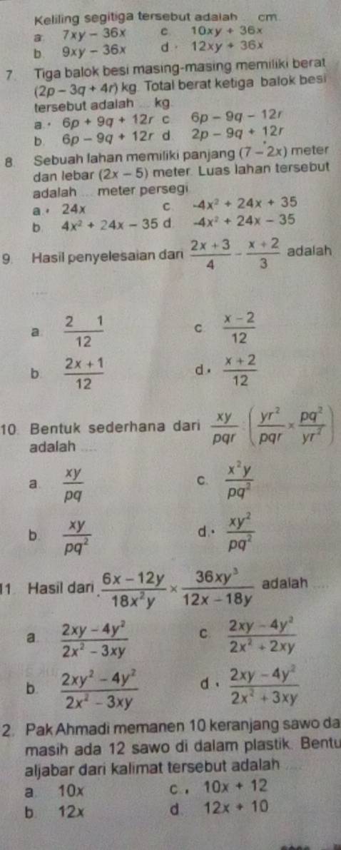 Keliling segitiga tersebut adaiah  cm.
a 7xy-36x C 10xy+36x
b. 9xy-36x d. 12xy+36x
7. Tiga balok besi masing-masing memiliki berat
(2p-3q+4r)kg Total berat ketiga balok besi
tersebut adalah kg.。 6p+9q+12rc 6p-9q-12r
b. 6p-9q+12r d 2p-9q+12r
8. Sebuah lahan memiliki panjang (7-2x) meter
dan lebar (2x-5) meter. Luas lahan tersebut
adalah ... meter persegi
a . 24x
C -4x^2+24x+35
b 4x^2+24x-35 d -4x^2+24x-35
9. Hasil penyelesaian dan  (2x+3)/4 - (x+2)/3  adalah
a  21/12 
C  (x-2)/12 
b  (2x+1)/12 
d.  (x+2)/12 
10. Bentuk sederhana dari  xy/pqr :( yr^2/pqr *  pq^2/yr^2 )
adalah
a  xy/pq 
C.  x^2y/pq^2 
b.  xy/pq^2   xy^2/pq^2 
d.
1 Hasil darı  (6x-12y)/18x^2y *  36xy^3/12x-18y  adalah
a  (2xy-4y^2)/2x^2-3xy  C.  (2xy-4y^2)/2x^2+2xy 
b.  (2xy^2-4y^2)/2x^2-3xy  d .  (2xy-4y^2)/2x^2+3xy 
2. Pak Ahmadi memanen 10 keranjang sawo da
masih ada 12 sawo di dalam plastik. Bentu
aljabar dari kalimat tersebut adalah
a 10x C , 10x+12
b 12x d. 12x+10