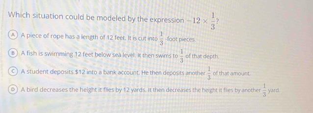 Which situation could be modeled by the expression -12*  1/3 
A) A piece of rope has a length of 12 feet. It is cut into  1/3  -foot pieces.
B) A fish is swimming 12 feet below sea level. It then swims to  1/3  of that depth.
c) A student deposits $12 into a bank account. He then deposits another  1/3  of that amount.
D ) A bird decreases the height it flies by 12 yards. It then decreases the height it flies by another  1/3  yard.