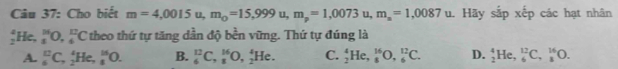 Cho biết m=4,0015u, m_0=15,999u, m_p=1,0073u, m_n=1,0087 u. Hãy sắp xếp các hạt nhân
_2^4He, _5^(16)O,_6^(12)C theo thứ tự tăng dần độ bền vững. Thứ tự đúng là
A. _6^(12)C, _2^4He, _8^(16)O. B. _6^(12)C, _8^(16)O, _2^4He. C. _2^4He, _8^(16)O, _6^(12)C. D. _2^4He, _6^(12)C, _8^(16)O.