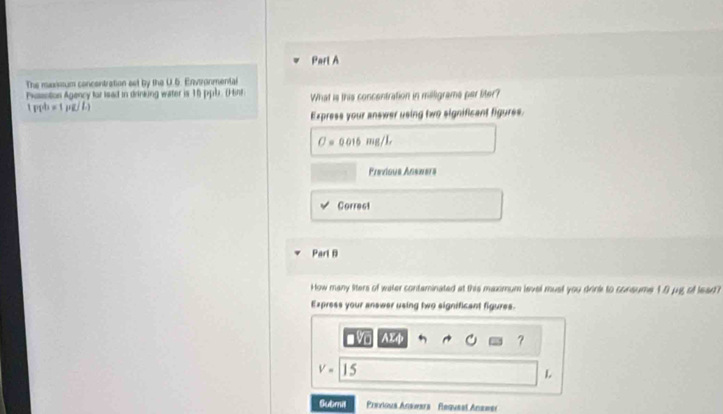 The maxissum concentration set by the U.6. Enviranmental 
Pxassetion Agency for lead in drinking water is 16 ppb. (Hint What is this concentration in milligrams per liter? 
 ppb=1 1/ L) 
Express your answer using two significant figures.
O=0.016mg/L
Previaus Anszíers 
Correct 
Parl B 
How many liters of water contaminated at this maximum level must you drink to consume 10 μg of lead? 
Express your answer using two significant figures. 
vo AEφ ?
V= | 
L 
Submil Previous Answara Requeel Anseer