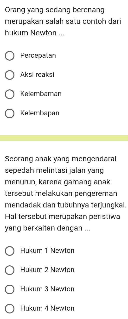 Orang yang sedang berenang
merupakan salah satu contoh dari
hukum Newton ...
Percepatan
Aksi reaksi
Kelembaman
Kelembapan
Seorang anak yang mengendarai
sepedah melintasi jalan yang
menurun, karena gamang anak
tersebut melakukan pengereman
mendadak dan tubuhnya terjungkal.
Hal tersebut merupakan peristiwa
yang berkaitan dengan ...
Hukum 1 Newton
Hukum 2 Newton
Hukum 3 Newton
Hukum 4 Newton