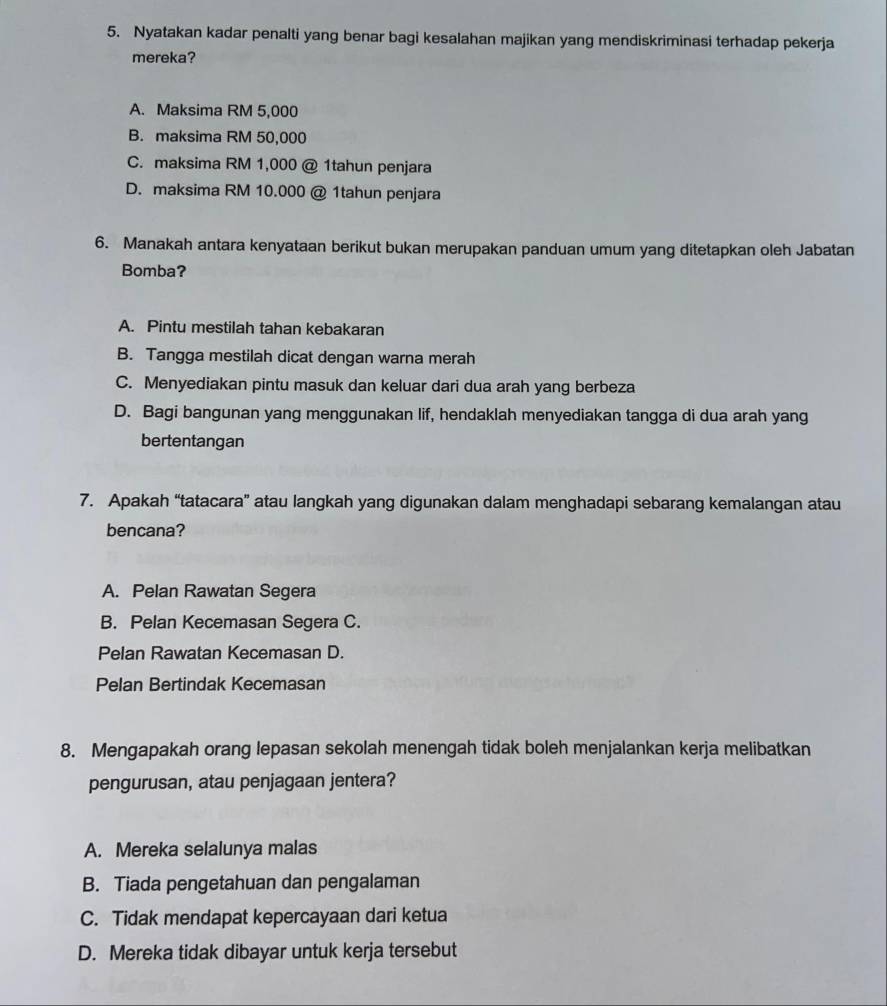 Nyatakan kadar penalti yang benar bagi kesalahan majikan yang mendiskriminasi terhadap pekerja
mereka?
A. Maksima RM 5,000
B. maksima RM 50,000
C. maksima RM 1,000 @ 1tahun penjara
D. maksima RM 10.000 @ 1tahun penjara
6. Manakah antara kenyataan berikut bukan merupakan panduan umum yang ditetapkan oleh Jabatan
Bomba?
A. Pintu mestilah tahan kebakaran
B. Tangga mestilah dicat dengan warna merah
C. Menyediakan pintu masuk dan keluar dari dua arah yang berbeza
D. Bagi bangunan yang menggunakan lif, hendaklah menyediakan tangga di dua arah yang
bertentangan
7. Apakah “tatacara” atau langkah yang digunakan dalam menghadapi sebarang kemalangan atau
bencana?
A. Pelan Rawatan Segera
B. Pelan Kecemasan Segera C.
Pelan Rawatan Kecemasan D.
Pelan Bertindak Kecemasan
8. Mengapakah orang lepasan sekolah menengah tidak boleh menjalankan kerja melibatkan
pengurusan, atau penjagaan jentera?
A. Mereka selalunya malas
B. Tiada pengetahuan dan pengalaman
C. Tidak mendapat kepercayaan dari ketua
D. Mereka tidak dibayar untuk kerja tersebut