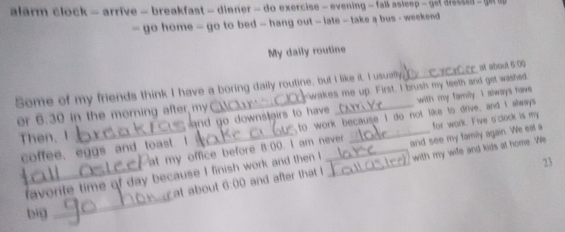 alarm clock - arrive - breakfast - dinner - do exercise - evening - fall asleep - get dressed - get u 
~ go home ~ go to bed ~ hang out ~ late ~ take a bus - weekend 
My daily routine 
r at about 6:00 
Some of my friends think I have a boring daily routine, but I like it. I usually. C -wakes me up. First, I brush my teeth and get washed. 
Then, I _ and go downstairs to have _with my family. I always have 
or 6:30 in the morning after my 
coffee, eggs and toast. I to work because I do not like to drive, and I always 
at my office before 8:00 . I am never for work. Five o'clock is my 
23 
_ 
_favorite time of day because I finish work and then I _and see my family again. We eal a 
at about 6:00 and after that ! with my wife and kids at home. We 
big