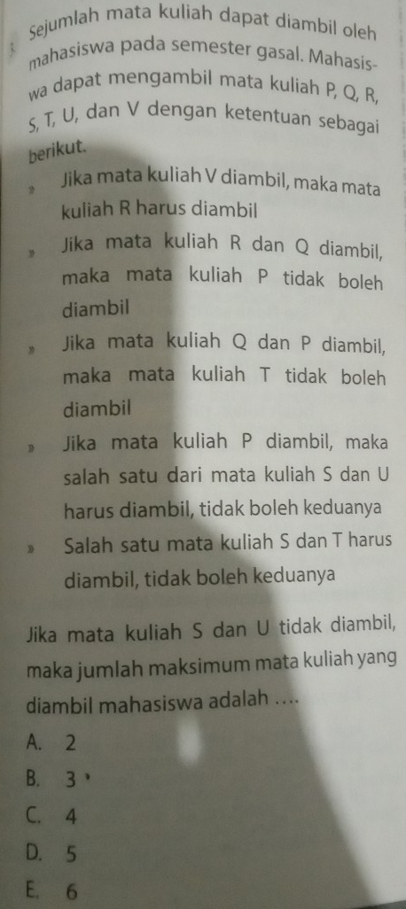 Sejumlah mata kuliah dapat diambil oleh
mahasiswa pada semester gasal. Mahasis-
wa dapat mengambil mata kuliah P, Q, R,
S, T, U, dan V dengan ketentuan sebagai
berikut.
Jika mata kuliah V díambil, maka mata
kuliah R harus diambil
* Jika mata kuliah R dan Q diambil,
maka mata kuliah P tidak boleh
diambil
» Jika mata kuliah Q dan P diambil,
maka mata kuliah T tidak boleh
diambil
» Jika mata kuliah P diambil, maka
salah satu dari mata kuliah S dan U
harus diambil, tidak boleh keduanya
D Salah satu mata kuliah S dan T harus
diambil, tidak boleh keduanya
Jika mata kuliah S dan U tidak diambil,
maka jumlah maksimum mata kuliah yang
diambil mahasiswa adalah ....
A. 2
B. 3 ，
C. 4
D. 5
E. 6