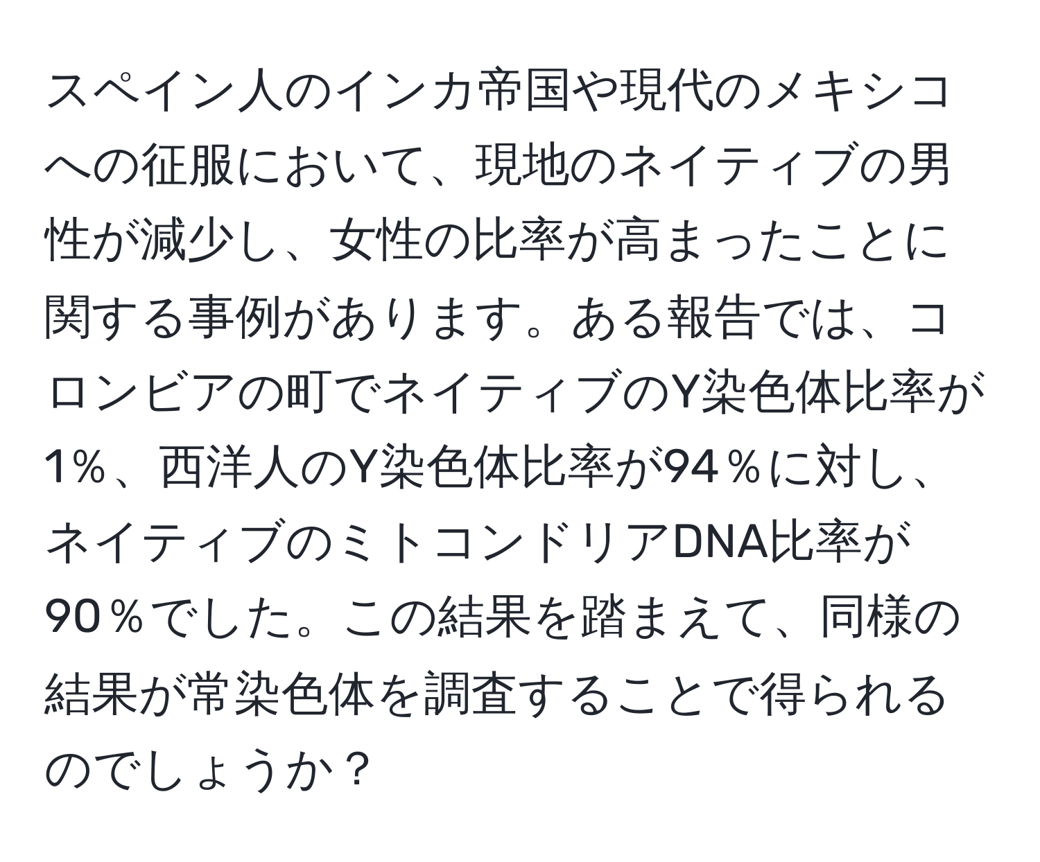 スペイン人のインカ帝国や現代のメキシコへの征服において、現地のネイティブの男性が減少し、女性の比率が高まったことに関する事例があります。ある報告では、コロンビアの町でネイティブのY染色体比率が1％、西洋人のY染色体比率が94％に対し、ネイティブのミトコンドリアDNA比率が90％でした。この結果を踏まえて、同様の結果が常染色体を調査することで得られるのでしょうか？