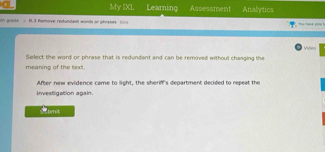 My IXL Learning 
4 Assessment Analytics 
th grade R.3 Remove redundant words or phrases 8GN You have pins ! 
D Video 
Select the word or phrase that is redundant and can be removed without changing the 
meaning of the text. 
After new evidence came to light, the sheriff's department decided to repeat the 
investigation again. 
Submit