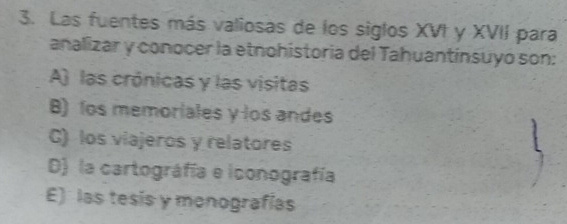 Las fuentes más valiosas de los siglos XVI y XVII para
analizar y conocer la etnohistoria del Tahuantínsuyó son:
A) las crónicas y las visitas
B) los memoriales y los andes
C) los viajeros y relatores
D) la cartográfía e iconografía
E) las tesís y monografías