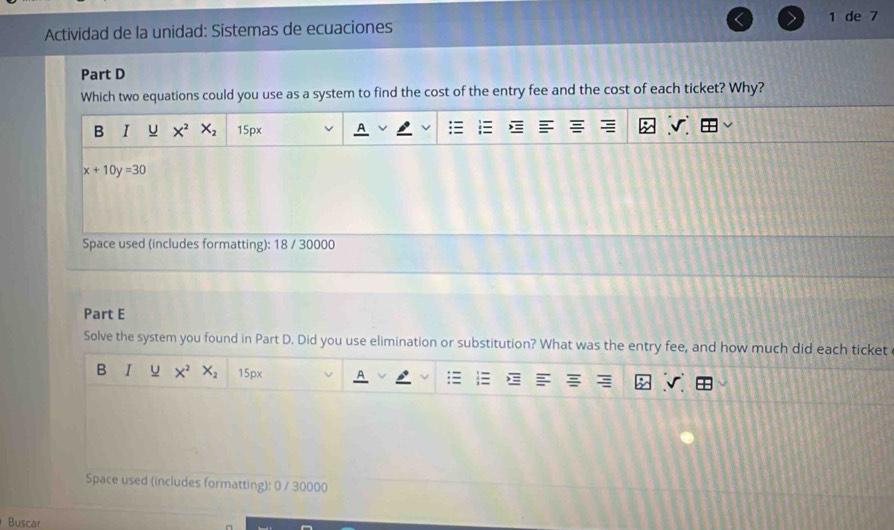 Actividad de la unidad: Sistemas de ecuaciones 1 de 7
Part D
Which two equations could you use as a system to find the cost of the entry fee and the cost of each ticket? Why?
B I U X^2 X_2 15px
x+10y=30
Space used (includes formatting): 18 / 30000
Part E
Solve the system you found in Part D. Did you use elimination or substitution? What was the entry fee, and how much did each ticket
B I u X^2 X_2 15px
Space used (includes formatting): 0 / 30000
Buscar