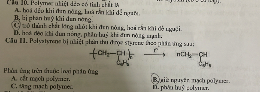 Cầu 10. Polymer nhiệt dẻo có tính chất là
A. hoá dẻo khi đun nóng, hoá rắn khi đề nguội.
B bị phân huỳ khi đun nóng.
C. trở thành chất lỏng nhớt khi đun nóng, hoá rắn khi để nguội.
D. hoá dẻo khi đun nóng, phân huỷ khi đun nóng mạnh.
Câu 11. Polystyrene bị nhiệt phân thu được styrene theo phản ứng sau:
-(CH_2-CHfrac )C_6H_5) t° nCH_2=beginarrayr CH C_6H_5endarray
Phản ứng trên thuộc loại phản ứng
A. cắt mạch polymer. B giữ nguyên mạch polymer.
C. tăng mạch polymer. D. phân huỷ polymer.