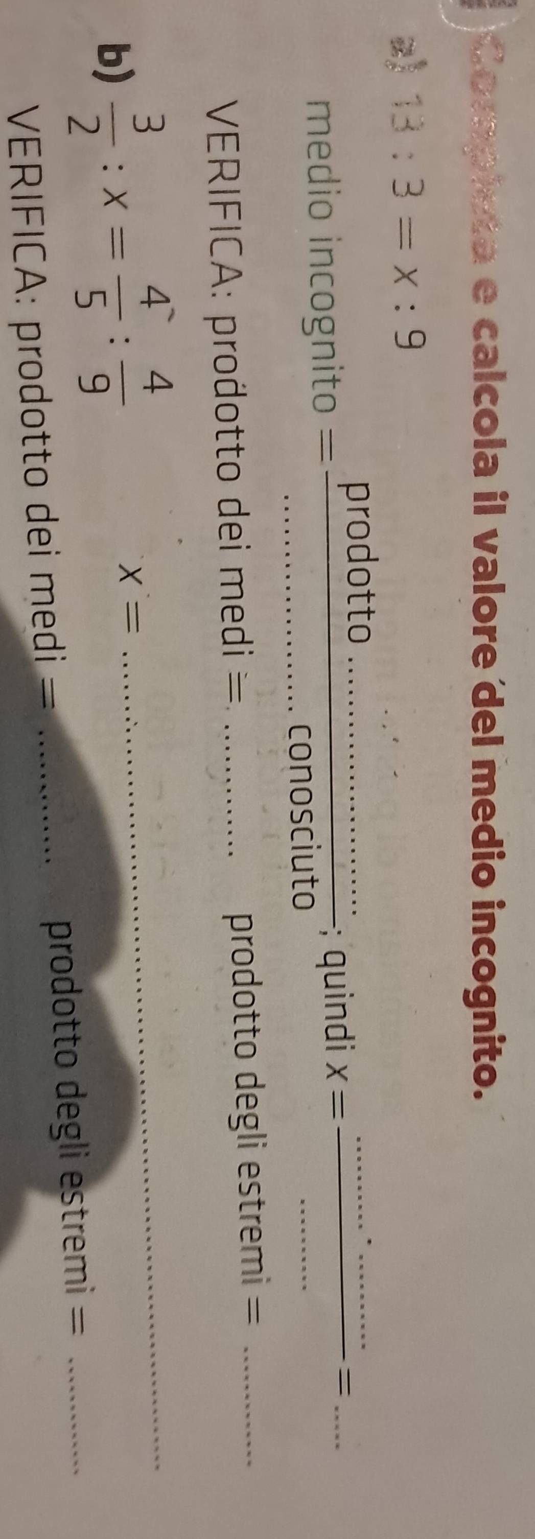 Completa e calcola il valore del medio incognito. 
z) 13:3=x:9
prodotto 
medio incognito = ___; quindi X= __ 
_= 
_conosciuto 
VERIFICA: prodotto dei medi = _prodotto degli estremi 、 _  _ 
b)  3/2 :x= 4/5 : 4/9  X= _ 
VERIFICA: prodotto dei medi = _prodotto degli estremi =_