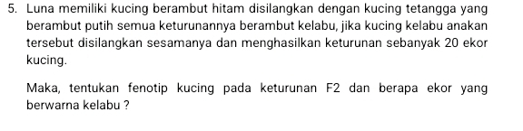 Luna memiliki kucing berambut hitam disilangkan dengan kucing tetangga yang 
berambut putih semua keturunannya berambut kelabu, jika kucing kelabu anakan 
tersebut disilangkan sesamanya dan menghasilkan keturunan sebanyak 20 ekor 
kucing. 
Maka, tentukan fenotip kucing pada keturunan F2 dan berapa ekor yang 
berwarna kelabu ?