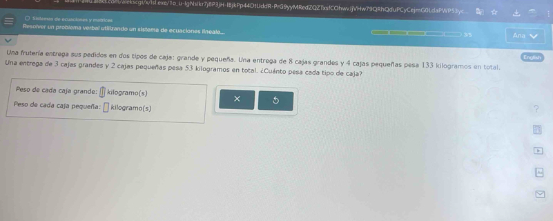 Sistemas de ecuaciones y matrices 
Resolver un problema verbal utilizando un sistema de ecuaciones lineale... —□ 3/5 Ana 
Una frutería entrega sus pedidos en dos tipos de caja: grande y pequeña. Una entrega de 8 cajas grandes y 4 cajas pequeñas pesa 133 kilogramos en total. English 
Una entrega de 3 cajas grandes y 2 cajas pequeñas pesa 53 kilogramos en total. ¿Cuánto pesa cada tipo de caja? 
Peso de cada caja grande: kilogramo (s) ? 
× 
Peso de cada caja pequeña: kilogramo (s)