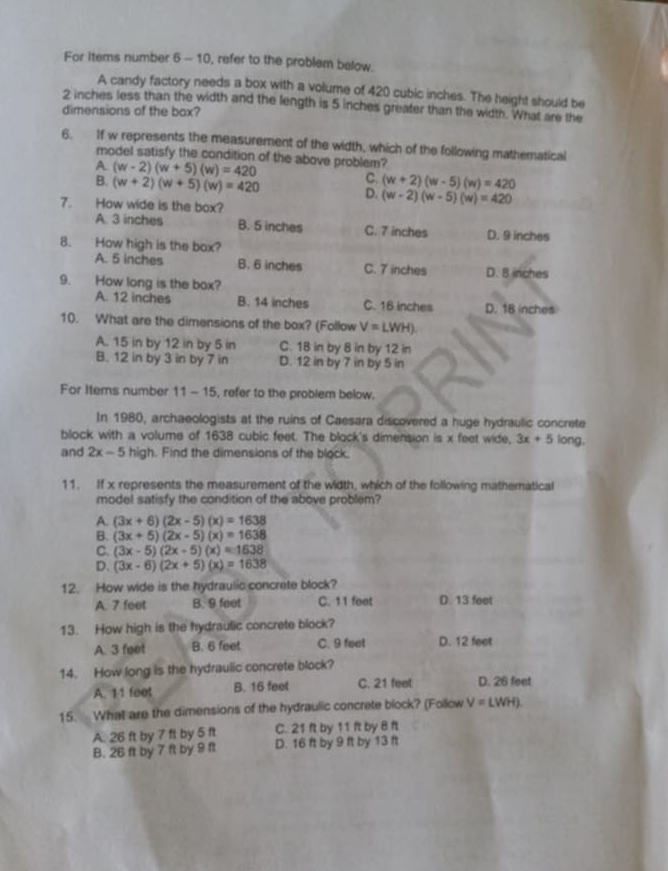 For Items number 6 - 10, refer to the problem below.
A candy factory needs a box with a volume of 420 cubic inches. The height should be
2 inches less than the width and the length is 5 inches greater than the width. What are the
dimensions of the bax?
6. If w represents the measurement of the width, which of the following mathematical
model satisfy the condition of the above problem?
A (w-2)(w+5)(w)=420
C. (w+2)(w-5)(w)=420
B. (w+2)(w+5)(w)=420 D. (w-2)(w-5)(w)=420
7. How wide is the box?
A. 3 inches B. 5 inches C. 7 inches D. 9 inches
8. How high is the box?
A. 5 inches B. 6 inches C. 7 inches D. B inches
9. How long is the box?
A. 12 inches B. 14 inches C. 16 inches D. 18 inches
10. What are the dimensions of the box? (Follow V=LWH).
A. 15 in by 12 in by 5 in C. 18 in by 8 in by 12 in
B. 12 in by 3 in by 7 in D. 12 in by 7 in by 5 in
For Items number 11-15 , refer to the problem below.
In 1980, archaeologists at the ruins of Caesara discovered a huge hydraulic concrete
block with a volume of 1638 cubic feet. The block's dimension is x feet wide, 3x+5 long.
and 2x-5 high. Find the dimensions of the block.
11. If x represents the measurement of the width, which of the following mathematical
model satisfy the condition of the above problem?
A. (3x+6)(2x-5)(x)=1638
B. (3x+5)(2x-5)(x)=1638
C. (3x-5)(2x-5)(x)=1638
D. (3x-6)(2x+5)(x)=1638
12. How wide is the hydraulic concrete block?
A. 7 feet B. 9 feet C. 11 foot D. 13 feet
13. How high is the hydraulic concrete block?
A. 3 feet B. 6 feet C. 9 feat D. 12 feet
14. How long is the hydraulic concrete block?
A. 11 feet B. 16 feet C. 21 feet D. 26 feet
15. What are the dimensions of the hydraulic concrete block? (Follow V=LWH).
A. 26 ft by 7 ft by 5 ft C. 21 ft by 11 ft by 8 ft
B. 26 ft by 7 ft by 9 ft D. 16 ft by 9 ft by 13 ft