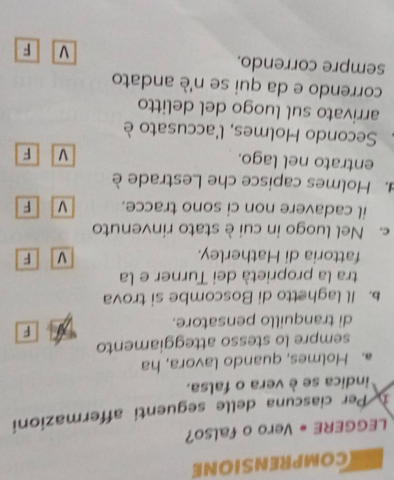 COMPRENSIONE
LEGGERE • Vero o falso?
D Per ciascuna delle seguenti affermazioni
indica se è vera o falsa.
a. Holmes, quando lavora, ha
sempre lo stesso atteggiamento
F
di tranquillo pensatore.
. Il laghetto di Boscombe si trova
tra la proprietà dei Turner e la
fattoria di Hatherley. V F
c. Nel luogo in cui è stato rinvenuto
il cadavere non ci sono tracce. V F
. Holmes capisce che Lestrade è
entrato nel lago.
V F
Secondo Holmes, l'accusato è
arrivato sul luogo del delitto
correndo e da qui se n'è andato
sempre correndo.
V F