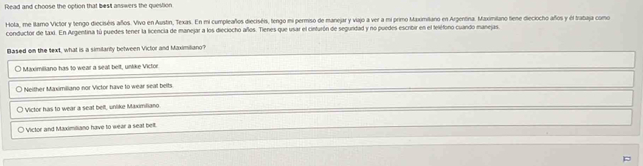 Read and choose the option that best answers the question
Hola, me llamo Victor y tengo dieciséis años. Vivo en Austin, Texas. En mi cumpleaños dieciséis, tengo mi permiso de manejar y viajo a ver a mi primo Maximilano en Argentina. Maximilano fiene dieciocho años y él trabaja como
conductor de taxi. En Argentina tú puedes tener la licencia de manejar a los dieciocho años. Tienes que usar el cinturón de seguridad y no puedes escribir en el feléfono cuando manejas,
Based on the text, what is a similanty between Victor and Maximiliano?
Maximiliano has to wear a seat belt, unlike Victor
Neither Maximiliano nor Victor have to wear seat belts.
Victor has to wear a seat belt, unlike Maximiliano
Victor and Maximiliano have to wear a seat belt.