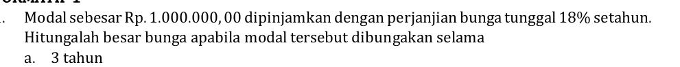 Modal sebesar Rp. 1.000.000, 00 dipinjamkan dengan perjanjian bunga tunggal 18% setahun.
Hitungalah besar bunga apabila modal tersebut dibungakan selama
a. 3 tahun