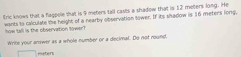 Eric knows that a flagpole that is 9 meters tall casts a shadow that is 12 meters long. He 
wants to calculate the height of a nearby observation tower. If its shadow is 16 meters long, 
how tall is the observation tower? 
Write your answer as a whole number or a decimal. Do not round.
□ meters