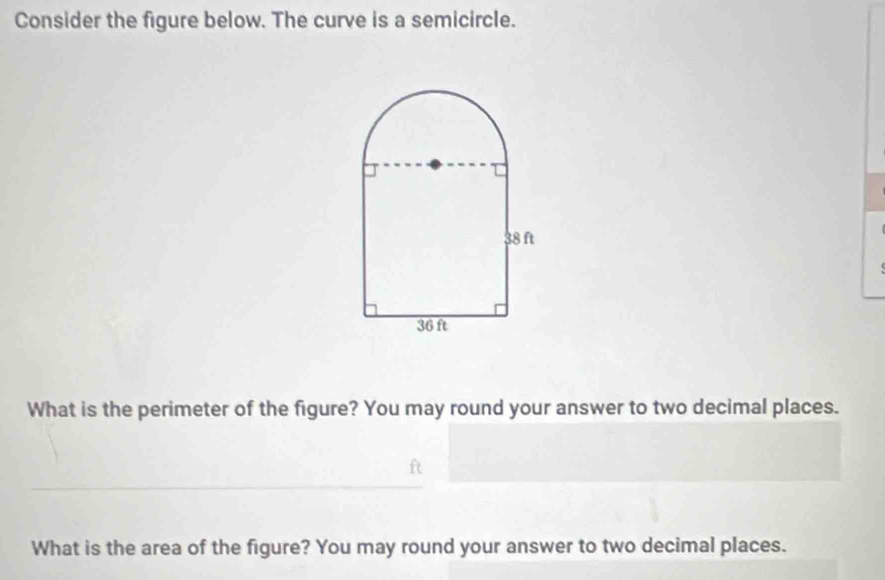 Consider the figure below. The curve is a semicircle. 
What is the perimeter of the figure? You may round your answer to two decimal places. 
What is the area of the figure? You may round your answer to two decimal places.