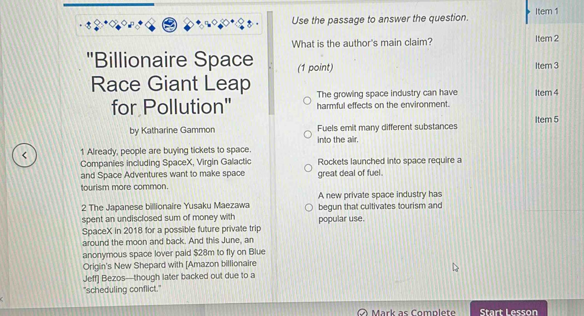 Use the passage to answer the question. Item 1 
What is the author's main claim? Item 2 
''Billionaire Space (1 point) Item 3 
Race Giant Leap 
The growing space industry can have Item 4 
for Pollution" harmful effects on the environment. 
Item 5 
by Katharine Gammon Fuels emit many different substances 
into the air. 
< 1 Already, people are buying tickets to space. 
Companies including SpaceX, Virgin Galactic Rockets launched into space require a 
and Space Adventures want to make space great deal of fuel. 
tourism more common. 
A new private space industry has 
2 The Japanese billionaire Yusaku Maezawa begun that cultivates tourism and 
spent an undisclosed sum of money with popular use. 
SpaceX in 2018 for a possible future private trip 
around the moon and back. And this June, an 
anonymous space lover paid $28m to fly on Blue 
Origin's New Shepard with [Amazon billionaire 
Jeff] Bezos—though later backed out due to a 
"scheduling conflict." 
Mark as Complete Start Lesson