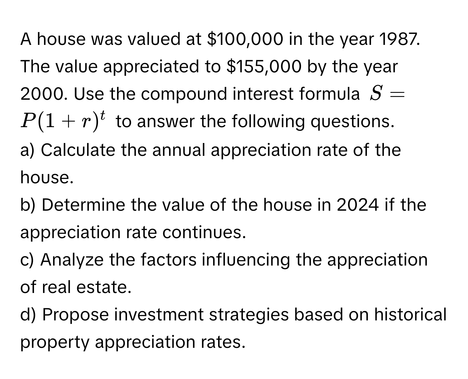 A house was valued at $100,000 in the year 1987. The value appreciated to $155,000 by the year 2000. Use the compound interest formula $S=P(1+r)^t$ to answer the following questions. 

a) Calculate the annual appreciation rate of the house. 
b) Determine the value of the house in 2024 if the appreciation rate continues. 
c) Analyze the factors influencing the appreciation of real estate. 
d) Propose investment strategies based on historical property appreciation rates.