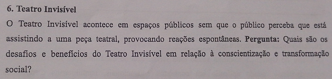 Teatro Invisível 
O Teatro Invisível acontece em espaços públicos sem que o público perceba que está 
assistindo a uma peça teatral, provocando reações espontâneas. Pergunta: Quais são os 
desafios e benefícios do Teatro Invisível em relação à conscientização e transformação 
social?