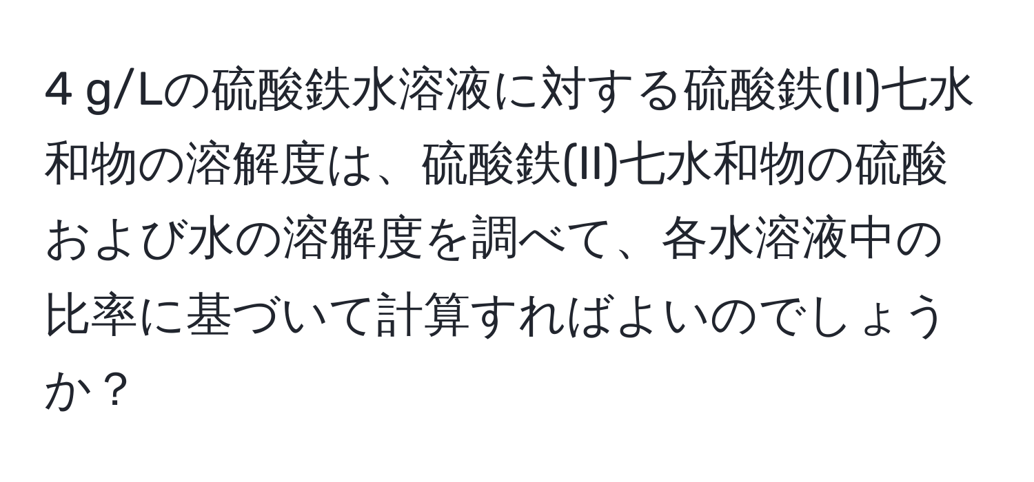 g/Lの硫酸鉄水溶液に対する硫酸鉄(II)七水和物の溶解度は、硫酸鉄(II)七水和物の硫酸および水の溶解度を調べて、各水溶液中の比率に基づいて計算すればよいのでしょうか？