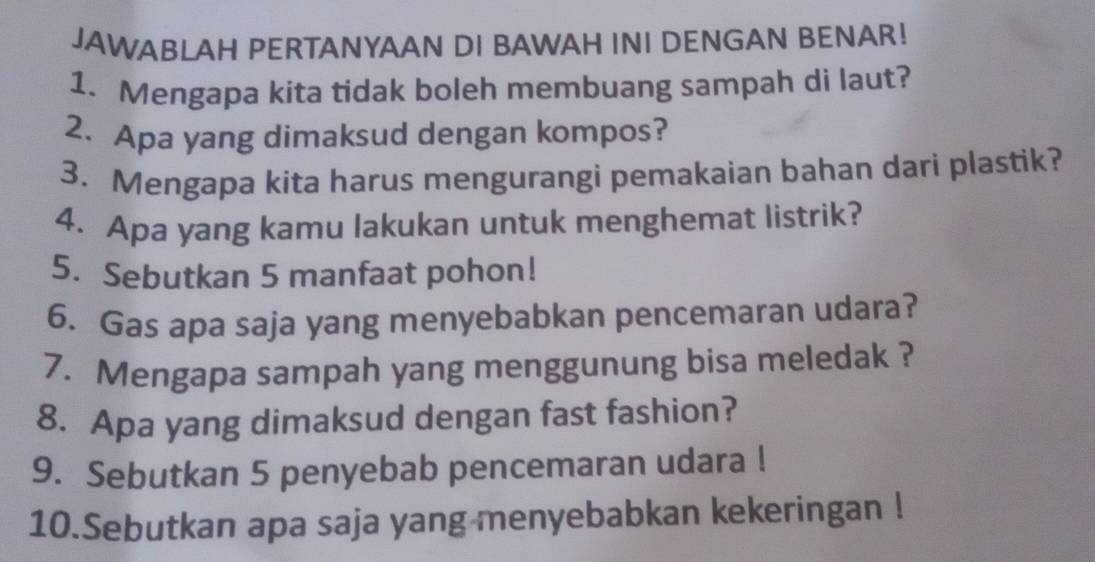 JAWABLAH PERTANYAAN DI BAWAH INI DENGAN BENAR! 
1. Mengapa kita tidak boleh membuang sampah di laut? 
2. Apa yang dimaksud dengan kompos? 
3. Mengapa kita harus mengurangi pemakaian bahan dari plastik? 
4. Apa yang kamu lakukan untuk menghemat listrik? 
5. Sebutkan 5 manfaat pohon! 
6. Gas apa saja yang menyebabkan pencemaran udara? 
7. Mengapa sampah yang menggunung bisa meledak ? 
8. Apa yang dimaksud dengan fast fashion? 
9. Sebutkan 5 penyebab pencemaran udara ! 
10.Sebutkan apa saja yang menyebabkan kekeringan !