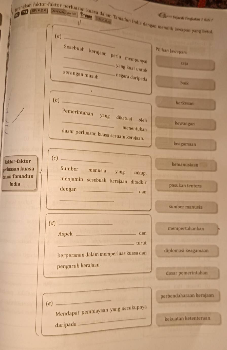 [ SP14.2.4 BuAu Pahe mfs 141 Cthink
Sejarah Tingkatas 1 fab 7
erangkan faktor-faktor perluasan kuasa dalam Tamadun India dengan memilih jawapan yan bet
1/
Heta Mahan
(a)_
Pilihan Jawapan:
_Sesebuah kerajaan perlu mempunya
raja
_yang kuat untuk
serangan musuh. negara daripada baik
(b)_
berkesan
_
Pemerintahan yang diketuai oleh
kewangan
menentukan
dasar perluasan kuasa sesuatu kerajaan.
keagamaan
Faktor-faktor (c)_
kemanusiaan
perluasan kuasa Sumber manusia yang cukup,
dalam Tamadun
menjamin sesebuah kerajaan ditadbir
India pasukan tentera
dengan _dan
_
sumber manusia
(d)_
mempertahankan
Aspek _dan
_turut
berperanan dalam memperluas kuasa dan diplomasi keagamaan
pengaruh kerajaan.
dasar pemerintahan
perbendaharaan kerajaan
(e)
_
Mendapat pembiayaan yang secukupnya
_kekuatan ketenteraan
daripada