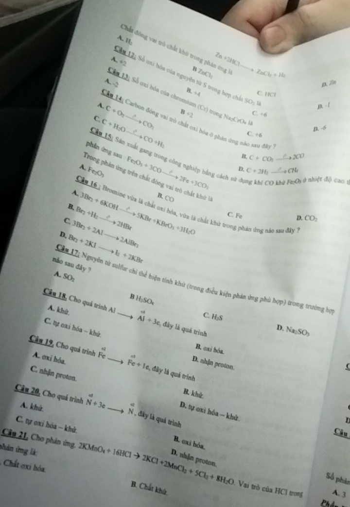H:
Chất đóng vai trò chất khử trong phán ứng h
A +2
Zn+2HCl
B ZnCl_2 ZnCl_2+H_2
Câu Tài Số oxi hóa của nguyên tử S trong hợp chỉ _ SO_2
A. -2 D. 20π
Cầu Lô; Số cxi hóa của chromium (Cr) tron
B. +4 C IICI
A.
C. C+O_2to CO_2 B/ 2 Na_2CrO_4la C. / 6
Câu Ly Carbon đồng vai trò chất cxi hóa ở phản ứng nào sau đây
C+H_2Oxrightarrow ?CO+H_2
-6
C. ÷6
Câu Câ: Sản xuất gang trong công nghiệp bằng cách tr
Trong phán ứng trên chất đóng vai trò chất khử l phin áng sau Fe_2O_3+3COto 2Fe+3CO_3
C+CO_2 Cto 2CO
A. Fe_2O_3
D. C+2H_1 _ to CH_1
1 ở nhiệt độ cao 1
A.
B. 3Br_2+6KOHxrightarrow ?5KBr+KBrO_3+3H_2O B. CO
Cầu 16 : Bromine vừa là chất oxí hóa, vừa là chất khử trong phân ứng nào sau đây
C Br_2+H_2to 2HBr
C. Fe
D. CO_2
D. Br_2+2KIto I_2+2KBr 3Br_3+2Alto 2AlBr_3
nào sau dày ?
A. SO_2
Câu Ti Nguyên tử sulu chi thể hiện tính khử (trong điều kiện phản ứng phù hợp) trong trường họ
B t_3SO_4
A. khử.
Câu 18, Cho quá trình Al _ beginarrayr ∈fty  Aendarray ^++3c đây là quá trình
C. H_3S Na_2SO_3
D.
C. ự oxi hóa - khử,
o
B. exi hóa.
   
A. exi hóa.
Câu 19, Cho quá trình R. _ Fe+1e l đây là quá trình
D. nhận proton.
(
B. khử
C. nhận proton. D. tự oxi hóa - khử
Câu 20, Cho quá trình _4 Nendarray _+3c _
A. khử.
N, đây là quá trình
n
C. tự oxỉ hóa - khử.
Câu
Câu 21, Cho phản ứng.
B. exi hóa.
shản ứng là: 2KMnO_4+16HClto 2KCl+2MnCl_2+5Cl_2+8H_2O D. nhận proton.
Chất oxi hóa.
Số phản
B. Chất khứ
Vai trò của HCl trong A. 3