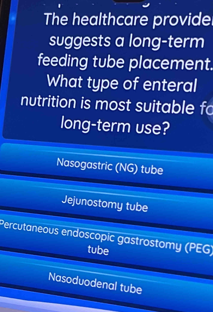 The healthcare provide
suggests a long-term
feeding tube placement.
What type of enteral
nutrition is most suitable fo
long-term use?
Nasogastric (NG) tube
Jejunostomy tube
Percutaneous endoscopic gastrostomy (PEG)
tube
Nasoduodenal tube