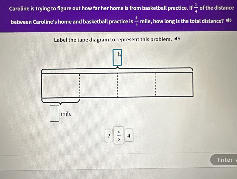 Caroline is trying to figure out how far her home is from basketball practice. If  1/4  of the distance
between Caroline's home and basketball practice is  4/5  mile, how long is the total distance? 
Label the tape diagram to represent this problem.
?  4/5 
Enter